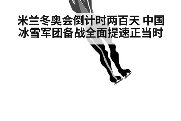 米兰冬奥会倒计时两百天 中国冰雪军团备战全面提速正当时